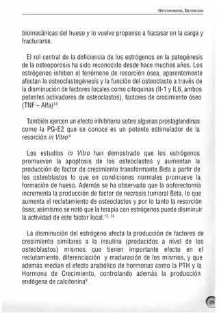 OSTEOPOROSIS, DEFINICIÓN




biomecánicas del hueso y lo vuelve propenso a fracasar en la carga y
fracturarse.

  El rol central de la deficiencia de los estrógenos en la patogénesis
de la osteoporosis ha sido reconocido desde hace muchos años. Los
estrógenos inhiben el fenómeno de resorción ósea, aparentemente
afectan la osteoclastogénesis y la función del osteoclasto a través de
la disminución de factores locales como citoquinas (Il-1 y IL6, ambos
potentes activadores de osteoclastos), factores de crecimiento óseo
(TNF – Alfa)13.

  También ejercen un efecto inhibitorio sobre algunas prostaglandinas
como la PG-E2 que se conoce es un potente estimulador de la
resorción in Vitro.9

  Los estudios in Vitro han demostrado que los estrógenos
promueven la apoptosis de los osteoclastos y aumentan la
producción de factor de crecimiento transformante Beta a partir de
los osteoblastos lo que en condiciones normales promueve la
formación de hueso. Además se ha observado que la ooforectomía
incrementa la producción de factor de necrosis tumoral Beta, lo que
aumenta el reclutamiento de osteoclastos y por lo tanto la resorción
ósea; asimismo se notó que la terapia con estrógenos puede disminuir
la actividad de este factor local.13, 14

  La disminución del estrógeno afecta la producción de factores de
crecimiento similares a la insulina (producidos a nivel de los
osteoblastos) mismos que tienen importante efecto en el
reclutamiento, diferenciación y maduración de los mismos, y que
además median el efecto anabólico de hormonas como la PTH y la
Hormona de Crecimiento, controlando además la producción
endógena de calcitonina9.

                                                                               25
 