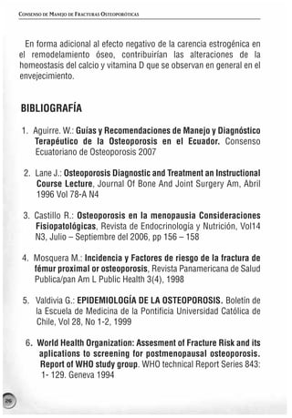 CONSENSO DE MANEJO DE FRACTURAS OSTEOPORÓTICAS




       En forma adicional al efecto negativo de la carencia estrogénica en
     el remodelamiento óseo, contribuirían las alteraciones de la
     homeostasis del calcio y vitamina D que se observan en general en el
     envejecimiento.


     BIBLIOGRAFÍA

      1. Aguirre. W.: Guías y Recomendaciones de Manejo y Diagnóstico
         Terapéutico de la Osteoporosis en el Ecuador. Consenso
         Ecuatoriano de Osteoporosis 2007

      2. Lane J.: Osteoporosis Diagnostic and Treatment an Instructional
         Course Lecture, Journal Of Bone And Joint Surgery Am, Abril
         1996 Vol 78-A N4

      3. Castillo R.: Osteoporosis en la menopausia Consideraciones
         Fisiopatológicas, Revista de Endocrinología y Nutrición, Vol14
         N3, Julio – Septiembre del 2006, pp 156 – 158

      4. Mosquera M.: Incidencia y Factores de riesgo de la fractura de
         fémur proximal or osteoporosis, Revista Panamericana de Salud
         Publica/pan Am L Public Health 3(4), 1998

      5. Valdivia G.: EPIDEMIOLOGÍA DE LA OSTEOPOROSIS. Boletín de
         la Escuela de Medicina de la Pontificia Universidad Católica de
         Chile, Vol 28, No 1-2, 1999

       6. World Health Organization: Assesment of Fracture Risk and its
          aplications to screening for postmenopausal osteoporosis.
          Report of WHO study group. WHO technical Report Series 843:
           1- 129. Geneva 1994

26
 