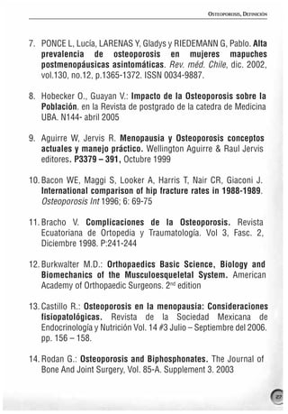 OSTEOPOROSIS, DEFINICIÓN




7. PONCE L, Lucía, LARENAS Y, Gladys y RIEDEMANN G, Pablo. Alta
   prevalencia de osteoporosis en mujeres mapuches
   postmenopáusicas asintomáticas. Rev. méd. Chile, dic. 2002,
   vol.130, no.12, p.1365-1372. ISSN 0034-9887.

8. Hobecker O., Guayan V.: Impacto de la Osteoporosis sobre la
   Población. en la Revista de postgrado de la catedra de Medicina
   UBA. N144- abril 2005

9. Aguirre W, Jervis R. Menopausia y Osteoporosis conceptos
   actuales y manejo práctico. Wellington Aguirre & Raul Jervis
   editores. P3379 – 391, Octubre 1999

10. Bacon WE, Maggi S, Looker A, Harris T, Nair CR, Giaconi J.
    International comparison of hip fracture rates in 1988-1989.
    Osteoporosis Int 1996; 6: 69-75

11. Bracho V. Complicaciones de la Osteoporosis. Revista
    Ecuatoriana de Ortopedia y Traumatología. Vol 3, Fasc. 2,
    Diciembre 1998. P:241-244

12. Burkwalter M.D.: Orthopaedics Basic Science, Biology and
    Biomechanics of the Musculoesqueletal System. American
    Academy of Orthopaedic Surgeons. 2nd edition

13. Castillo R.: Osteoporosis en la menopausia: Consideraciones
    fisiopatológicas. Revista de la Sociedad Mexicana de
    Endocrinología y Nutrición Vol. 14 #3 Julio – Septiembre del 2006.
    pp. 156 – 158.

14. Rodan G.: Osteoporosis and Biphosphonates. The Journal of
    Bone And Joint Surgery, Vol. 85-A. Supplement 3. 2003

                                                                               27
 