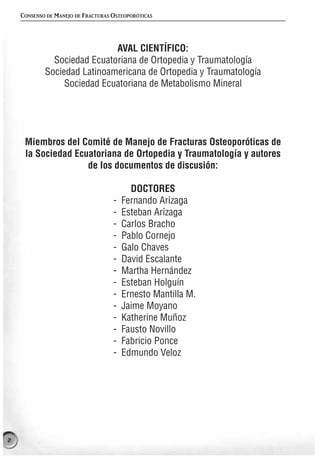 CONSENSO DE MANEJO DE FRACTURAS OSTEOPORÓTICAS




                             AVAL CIENTÍFICO:
              Sociedad Ecuatoriana de Ortopedia y Traumatología
            Sociedad Latinoamericana de Ortopedia y Traumatología
                 Sociedad Ecuatoriana de Metabolismo Mineral




     Miembros del Comité de Manejo de Fracturas Osteoporóticas de
     la Sociedad Ecuatoriana de Ortopedia y Traumatología y autores
                    de los documentos de discusión:

                                          DOCTORES
                                    -   Fernando Arízaga
                                    -   Esteban Arízaga
                                    -   Carlos Bracho
                                    -   Pablo Cornejo
                                    -   Galo Chaves
                                    -   David Escalante
                                    -   Martha Hernández
                                    -   Esteban Holguín
                                    -   Ernesto Mantilla M.
                                    -   Jaime Moyano
                                    -   Katherine Muñoz
                                    -   Fausto Novillo
                                    -   Fabricio Ponce
                                    -   Edmundo Veloz




2
 