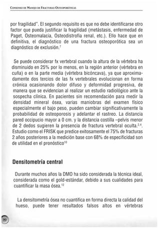CONSENSO DE MANEJO DE FRACTURAS OSTEOPORÓTICAS




     por fragilidad”. El segundo requisito es que no debe identificarse otro
     factor que pueda justificar la fragilidad (metástasis, enfermedad de
     Paget, Osteomalacia, Osteodistrofia renal, etc.). Ello hace que en
     definitiva, el diagnóstico de una fractura osteoporótica sea un
     diagnóstico de exclusión.7

      Se puede considerar fx vertebral cuando la altura de la vértebra ha
     disminuido en 25% por lo menos, en la región anterior (vértebra en
     cuña) o en la parte media (vértebra bicóncava), ya que aproxima-
     damente dos tercios de las fx vertebrales evolucionan en forma
     crónica ocasionando dolor difuso y deformidad progresiva, de
      manera que se evidencian al realizar un estudio radiológico ante la
      sospecha clínica. En pacientes sin recomendación para medir la
      densidad mineral ósea, varias maniobras del examen físico
      especialmente el bajo peso, pueden cambiar significativamente la
      probabilidad de osteoporosis y adelantar el rastreo. La distancia
     pared occipucio mayor a 0 cm. y la distancia costilla –pelvis menor
     de 2 dedos sugieren la presencia de fractura vertebral oculta.2,4.
     Estudio como el FRISK que predice exitosamente el 75% de fracturas
     2 años posteriores a la medición base con 68% de especificidad son
     de utilidad en el pronóstico10


      Densitometría central

        Durante muchos años la DMO ha sido considerada la técnica ideal,
       considerada como el gold-estándar, debido a sus cualidades para
       cuantificar la masa ósea.12

         La densitometría ósea no cuantifica en forma directa la calidad del
        hueso, puede tener resultados falsos altos en vértebras

30
 