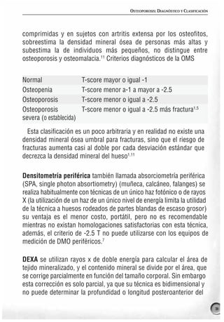 OSTEOPOROSIS: DIAGNÓSTICO Y CLASIFICACIÓN




comprimidas y en sujetos con artritis extensa por los osteofitos,
sobreestima la densidad mineral ósea de personas más altas y
subestima la de individuos más pequeños, no distingue entre
osteoporosis y osteomalacia.11 Criterios diagnósticos de la OMS


Normal                   T-score mayor o igual -1
Osteopenia               T-score menor a-1 a mayor a -2.5
Osteoporosis             T-score menor o igual a -2.5
Osteoporosis             T-score menor o igual a -2.5 más fractura1,5
severa (o establecida)

  Esta clasificación es un poco arbitraria y en realidad no existe una
densidad mineral ósea umbral para fracturas, sino que el riesgo de
fracturas aumenta casi al doble por cada desviación estándar que
decrezca la densidad mineral del hueso1,11

Densitometría periférica también llamada absorciometría periférica
(SPA, single photon absortiometry) (muñeca, calcáneo, falanges) se
realiza habitualmente con técnicas de un único haz fotónico o de rayos
X (la utilización de un haz de un único nivel de energía limita la utilidad
de la técnica a huesos rodeados de partes blandas de escaso grosor)
su ventaja es el menor costo, portátil, pero no es recomendable
mientras no existan homologaciones satisfactorias con esta técnica,
además, el criterio de -2.5 T no puede utilizarse con los equipos de
medición de DMO periféricos.7

DEXA se utilizan rayos x de doble energía para calcular el área de
tejido mineralizado, y el contenido mineral se divide por el área, que
se corrige parcialmente en función del tamaño corporal. Sin embargo
esta corrección es solo parcial, ya que su técnica es bidimensional y
no puede determinar la profundidad o longitud posteroanterior del

                                                                                       31
 