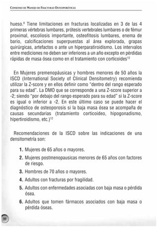 CONSENSO DE MANEJO DE FRACTURAS OSTEOPORÓTICAS




     hueso.8 Tiene limitaciones en fracturas localizadas en 3 de las 4
     primeras vértebras lumbares, prótesis vertebrales lumbares o de fémur
     proximal, escoliosis importante, osteofitosis lumbares, enema de
     bario, calcificaciones superpuestas al área explorada, grapas
     quirúrgicas, artefactos o ante un hiperparatiroidismo. Los intervalos
     entre mediciones no deben ser inferiores a un año excepto en pérdidas
     rápidas de masa ósea como en el tratamiento con corticoides12

       En Mujeres premenopáusicas y hombres menores de 50 años la
     ISCD (International Society of Clinical Densitometry) recomienda
     utilizar la Z-score y en ellos definir como “dentro del rango esperado
     para su edad”. La DMO que se corresponde a una Z-score superior a
     -2; siendo “por debajo del rango esperado para su edad” si la Z-score
     es igual o inferior a -2. En este último caso se puede hacer el
     diagnóstico de osteoporosis si la baja masa ósea se acompaña de
     causas secundarias (tratamiento corticoideo, hipogonadismo,
     hipertiroidismo, etc.)12

      Recomendaciones de la ISCD sobre las indicaciones de una
     densitometría son:

           1. Mujeres de 65 años o mayores.
           2. Mujeres postmenopausicas menores de 65 años con factores
              de riesgo.
           3. Hombres de 70 años o mayores.
           4. Adultos con fracturas por fragilidad.
           5. Adultos con enfermedades asociadas con baja masa o pérdida
              ósea.
           6. Adultos que tomen fármacos asociados con baja masa o
              pérdida óseas.

32
 