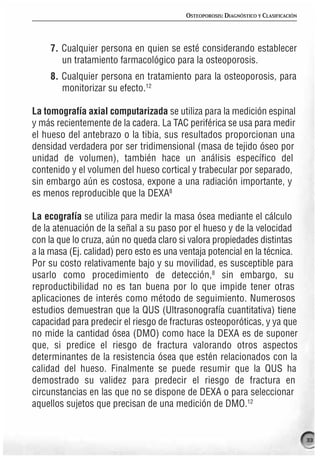OSTEOPOROSIS: DIAGNÓSTICO Y CLASIFICACIÓN




     7. Cualquier persona en quien se esté considerando establecer
        un tratamiento farmacológico para la osteoporosis.
     8. Cualquier persona en tratamiento para la osteoporosis, para
        monitorizar su efecto.12

La tomografía axial computarizada se utiliza para la medición espinal
y más recientemente de la cadera. La TAC periférica se usa para medir
el hueso del antebrazo o la tibia, sus resultados proporcionan una
densidad verdadera por ser tridimensional (masa de tejido óseo por
unidad de volumen), también hace un análisis específico del
contenido y el volumen del hueso cortical y trabecular por separado,
sin embargo aún es costosa, expone a una radiación importante, y
es menos reproducible que la DEXA8

La ecografía se utiliza para medir la masa ósea mediante el cálculo
de la atenuación de la señal a su paso por el hueso y de la velocidad
con la que lo cruza, aún no queda claro si valora propiedades distintas
a la masa (Ej. calidad) pero esto es una ventaja potencial en la técnica.
Por su costo relativamente bajo y su movilidad, es susceptible para
usarlo como procedimiento de detección,8 sin embargo, su
reproductibilidad no es tan buena por lo que impide tener otras
aplicaciones de interés como método de seguimiento. Numerosos
estudios demuestran que la QUS (Ultrasonografía cuantitativa) tiene
capacidad para predecir el riesgo de fracturas osteoporóticas, y ya que
no mide la cantidad ósea (DMO) como hace la DEXA es de suponer
que, si predice el riesgo de fractura valorando otros aspectos
determinantes de la resistencia ósea que estén relacionados con la
calidad del hueso. Finalmente se puede resumir que la QUS ha
demostrado su validez para predecir el riesgo de fractura en
circunstancias en las que no se dispone de DEXA o para seleccionar
aquellos sujetos que precisan de una medición de DMO.12


                                                                                      33
 