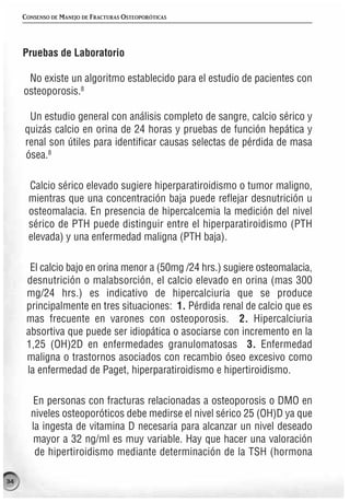 CONSENSO DE MANEJO DE FRACTURAS OSTEOPORÓTICAS




     Pruebas de Laboratorio

      No existe un algoritmo establecido para el estudio de pacientes con
     osteoporosis.8

      Un estudio general con análisis completo de sangre, calcio sérico y
     quizás calcio en orina de 24 horas y pruebas de función hepática y
     renal son útiles para identificar causas selectas de pérdida de masa
     ósea.8

      Calcio sérico elevado sugiere hiperparatiroidismo o tumor maligno,
      mientras que una concentración baja puede reflejar desnutrición u
      osteomalacia. En presencia de hipercalcemia la medición del nivel
      sérico de PTH puede distinguir entre el hiperparatiroidismo (PTH
      elevada) y una enfermedad maligna (PTH baja).

       El calcio bajo en orina menor a (50mg /24 hrs.) sugiere osteomalacia,
      desnutrición o malabsorción, el calcio elevado en orina (mas 300
      mg/24 hrs.) es indicativo de hipercalciuria que se produce
      principalmente en tres situaciones: 1. Pérdida renal de calcio que es
      mas frecuente en varones con osteoporosis. 2. Hipercalciuria
      absortiva que puede ser idiopática o asociarse con incremento en la
      1,25 (OH)2D en enfermedades granulomatosas 3. Enfermedad
      maligna o trastornos asociados con recambio óseo excesivo como
      la enfermedad de Paget, hiperparatiroidismo e hipertiroidismo.

        En personas con fracturas relacionadas a osteoporosis o DMO en
       niveles osteoporóticos debe medirse el nivel sérico 25 (OH)D ya que
       la ingesta de vitamina D necesaria para alcanzar un nivel deseado
        mayor a 32 ng/ml es muy variable. Hay que hacer una valoración
        de hipertiroidismo mediante determinación de la TSH (hormona

34
 