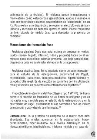 OSTEOPOROSIS: DIAGNÓSTICO Y CLASIFICACIÓN




estimulante de la tiroides). El mieloma puede enmascararse y
manifestarse como osteoporosis generalizada, aunque a menudo lo
hace con dolor óseo y lesiones características en “sacabocado” en las
Rx. Para excluir este diagnóstico se requieren electroforesis sérica y
urinaria y medición de cadenas ligeras en orina. Puede requerirse
también biopsia de médula ósea para descartar la presencia de
mieloma.8


Marcadores de formación ósea
  Fosfatasa alcalina: Dado que esta enzima se produce en varios
tejidos (hueso, hígado, intestino, riñón y placenta) hacen de él un
método poco específico; además presenta una baja sensibilidad
diagnóstica pues no suele estar elevado en la osteoporosis.

  Fosfatasa alcalina ósea: Se ha revelado como un buen marcador
para el estudio de la osteoporosis, enfermedad de Paget,
osteomalacia, raquitismo, hiperparatiroidismo, hipertiroidismo y
osteodistrofia renal. Es de elección en pacientes con insuficiencia
renal y discutible en pacientes con enfermedades hepáticas.12

  Propéptido Aminoterminal del Procolágeno tipo 1 (PINP): Se libera
durante el proceso de formación de las fibras de colágeno y es un
marcador muy sensible para el estudio de la osteoporosis y en la
enfermedad de Paget, presentando buena correlación con los índices
de extensión y actividad de la enfermedad.12

Osteocalcina: Es la proteína no colágena de la matriz ósea más
abundante. Sus niveles aumentan en la osteoporosis, hiper-
paratiroidismo, hipertiroidismo. Sus niveles disminuyen en el
hipoparatiroidismo, hipotiroidismo, mieloma múltiple y en caso de

                                                                                    35
 