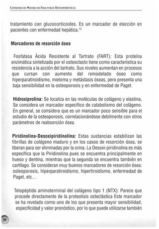 CONSENSO DE MANEJO DE FRACTURAS OSTEOPORÓTICAS




     tratamiento con glucocorticoides. Es un marcador de elección en
     pacientes con enfermedad hepática.12

     Marcadores de resorción ósea

      Fosfatasa Ácida Resistente al Tartrato (FART): Esta proteína
     enzimática sintetizada por el osteoclasto tiene como característica su
     resistencia a la acción del tartrato. Sus niveles aumentan en procesos
     que cursan con aumento del remodelado óseo como
     hiperparatiroidismo, mieloma y metástasis óseas, pero presenta una
      baja sensibilidad en la osteoporosis y en enfermedad de Paget.

      Hidroxiprolina: Se localiza en las moléculas de colágeno y elastina,
      Se considera un marcador específico de catabolismo del colágeno.
      En general, se considera que es un marcador poco sensible para el
      estudio de la osteoporosis, correlacionándose debilmente con otros
      parámetros de reabsorción ósea.

      Piridinolina-Desoxipiridinolina: Estas sustancias estabilizan las
      fibrillas de colágeno maduro y en los casos de resorción ósea, se
      liberan para ser eliminadas por la orina. La Desoxi-piridinolina es más
      específica que la Piridinolina pues se encuentra principalmente en
      hueso y dentina, mientras que la segunda se encuentra también en
      cartílago. Se consideran muy buenos marcadores de resorción ósea:
       osteoporosis, hiperparatiroidismo, hipertiroidismo, enfermedad de
       Paget, etc…

       Telopéptido aminoterminal del colágeno tipo 1 (NTX): Parece que
       procede directamente de la proteolisis osteclástica Este marcador
        se ha revelado como uno de los que presenta mayor sensibilidad,
        especificidad y valor pronóstico, por lo que puede utilizarse también

36
 