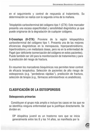 OSTEOPOROSIS: DIAGNÓSTICO Y CLASIFICACIÓN




en el seguimiento y control de respuesta al tratamiento. Su
determinación se realiza con la segunda orina de la mañana.

Telopéptido carboxiterminal del colágeno tipo 1 (CTX): Este marcador
presenta una escasa especificidad y sensibilidad diagnóstica ya que
puede originarse de la degradación de cualquier colágeno.

ß-Crosslaps (ß-CTX): Proviene de la región telopeptídica
carboxiterminal del colágeno tipo 1. Presenta una de las mejores
eficiencias diagnósticas en la menopausia, hiperparatiroidismo,
hipertiroidismo y en metástasis óseas, pero no en la enfermedad de
Paget (por deficiente isomerización del colágeno en estos pacientes).
Puede también ser útil para la monitorización de tratamientos y para
la predicción del riesgo de fractura.

En resumen los marcadores bioquímicos nos permiten tener control
de eficacia terapéutica. Selección de pacientes de alto riesgo de
osteoporosis (e.g. “perdedoras rápidas”), predicción de fractura,
selección de terapia (e.g., fármacos antirresortivos vs anabólicos).



CLASIFICACIÓN DE LA OSTEOPOROSIS

Osteoporosis primarias

  Constituyen el grupo más amplio e incluye los casos en los que no
se identifica ninguna enfermedad que la justifique directamente. Se
dividen en:

   OP idiopática juvenil es un trastorno raro que se inicia
   generalmente entre los 8 y los 14 años, se manifiesta por la

                                                                                    37
 