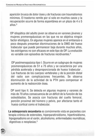 CONSENSO DE MANEJO DE FRACTURAS OSTEOPORÓTICAS




         aparición brusca de dolor óseo y de fracturas con traumatismos
         mínimos. El trastorno remite por sí solo en muchos casos y la
         recuperación ocurre de forma espontánea en un plazo de 4 o 5
         años.9

         OP idiopática del adulto joven se observa en varones jóvenes y
         mujeres premenopáusicas en las que no se objetiva ningún
         factor etiológico. En algunas mujeres aparece en el embarazo o
         poco después presentan disminuciones de la DMO del hueso
         trabecular que puede permanecer baja durante muchos años,
          los estrógenos no son eficaces en este tipo de OP. La evolución
          es variable con episodios de fracturas recidivantes.9

          OP postmenopaúsica tipo I. Ocurre en un subgrupo de mujeres
          posmenopáusicas de 51 a 75 años y se caracteriza por una
          pérdida acelerada y desproporcionada de hueso trabecular .
          Las fracturas de los cuerpos vertebrales y de la porción distal
          del radio son complicaciones frecuentes. Se observa
          disminución de la actividad de la PTH para compensar el
          aumento de la reabsorción ósea.

          OP senil tipo II. Se detecta en algunas mujeres y varones de
          más de 70 años consecuencia de un déficit de la función de los
          osteoblastos. Se asocia con fracturas del cuello femoral,
          porción proximal del húmero y pelvis, por afectarse tanto el
          hueso cortical como el trabecular.

       La osteoporosis secundaria es comúnmente vista en pacientes con
       terapia crónica de esteroides, hiperparatiroidismo, hipertiroidismo,
       hipogonadismo en el varón, alcoholismo, enfermedades reumáticas,
        digestivas o neoplasias.6


38
 