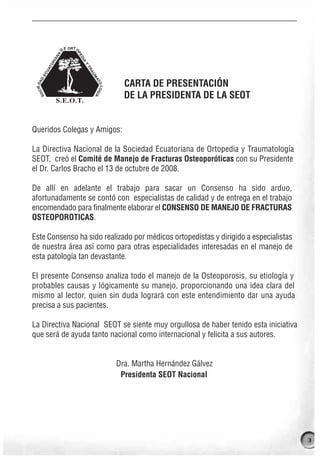 CARTA DE PRESENTACIÓN
                             DE LA PRESIDENTA DE LA SEOT


Queridos Colegas y Amigos:

La Directiva Nacional de la Sociedad Ecuatoriana de Ortopedia y Traumatología
SEOT, creó el Comité de Manejo de Fracturas Osteoporóticas con su Presidente
el Dr. Carlos Bracho el 13 de octubre de 2008.

De allí en adelante el trabajo para sacar un Consenso ha sido arduo,
afortunadamente se contó con especialistas de calidad y de entrega en el trabajo
encomendado para finalmente elaborar el CONSENSO DE MANEJO DE FRACTURAS
OSTEOPOROTICAS.

Este Consenso ha sido realizado por médicos ortopedistas y dirigido a especialistas
de nuestra área así como para otras especialidades interesadas en el manejo de
esta patología tan devastante.

El presente Consenso analiza todo el manejo de la Osteoporosis, su etiología y
probables causas y lógicamente su manejo, proporcionando una idea clara del
mismo al lector, quien sin duda logrará con este entendimiento dar una ayuda
precisa a sus pacientes.

La Directiva Nacional SEOT se siente muy orgullosa de haber tenido esta iniciativa
que será de ayuda tanto nacional como internacional y felicita a sus autores.


                          Dra. Martha Hernández Gálvez
                           Presidenta SEOT Nacional




                                                                                      3
 