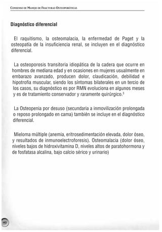 CONSENSO DE MANEJO DE FRACTURAS OSTEOPORÓTICAS




     Diagnóstico diferencial

      El raquitismo, la osteomalacia, la enfermedad de Paget y la
     osteopatía de la insuficiencia renal, se incluyen en el diagnóstico
     diferencial.

       La osteoporosis transitoria idiopática de la cadera que ocurre en
      hombres de mediana edad y en ocasiones en mujeres usualmente en
      embarazo avanzado, producen dolor, claudicación, debilidad e
      hipotrofia muscular, siendo los síntomas bilaterales en un tercio de
      los casos, su diagnóstico es por RMN evoluciona en algunos meses
       y es de tratamiento conservador y raramente quirúrgico.3

      La Osteopenia por desuso (secundaria a inmovilización prolongada
      o reposo prolongado en cama) también se incluye en el diagnóstico
      diferencial.

       Mieloma múltiple (anemia, eritrosedimentación elevada, dolor óseo,
      y resultados de inmunoelectroforesis). Osteomalacia (dolor óseo,
      niveles bajos de hidroxivitamina D, niveles altos de paratohormona y
      de fosfatasa alcalina, bajo calcio sérico y urinario)




40
 
