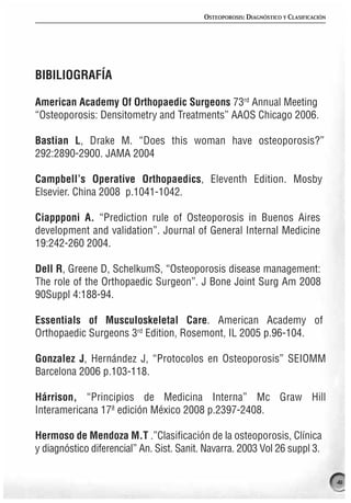 OSTEOPOROSIS: DIAGNÓSTICO Y CLASIFICACIÓN




BIBILIOGRAFÍA

American Academy Of Orthopaedic Surgeons 73rd Annual Meeting
“Osteoporosis: Densitometry and Treatments” AAOS Chicago 2006.

Bastian L, Drake M. “Does this woman have osteoporosis?”
292:2890-2900. JAMA 2004

Campbell’s Operative Orthopaedics, Eleventh Edition. Mosby
Elsevier. China 2008 p.1041-1042.

Ciappponi A. “Prediction rule of Osteoporosis in Buenos Aires
development and validation”. Journal of General Internal Medicine
19:242-260 2004.

Dell R, Greene D, SchelkumS, “Osteoporosis disease management:
The role of the Orthopaedic Surgeon”. J Bone Joint Surg Am 2008
90Suppl 4:188-94.

Essentials of Musculoskeletal Care. American Academy of
Orthopaedic Surgeons 3rd Edition, Rosemont, IL 2005 p.96-104.

Gonzalez J, Hernández J, “Protocolos en Osteoporosis” SEIOMM
Barcelona 2006 p.103-118.

Hárrison, “Principios de Medicina Interna” Mc Graw Hill
Interamericana 17ª edición México 2008 p.2397-2408.

Hermoso de Mendoza M.T .”Clasificación de la osteoporosis, Clínica
y diagnóstico diferencial” An. Sist. Sanit. Navarra. 2003 Vol 26 suppl 3.


                                                                                       41
 