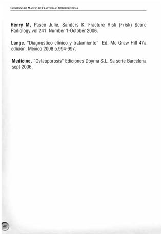 CONSENSO DE MANEJO DE FRACTURAS OSTEOPORÓTICAS




     Henry M, Pasco Julie, Sanders K, Fracture Risk (Frisk) Score
     Radiology vol 241: Number 1-October 2006.

     Lange. “Diagnóstico clínico y tratamiento” Ed. Mc Graw Hill 47a
     edición. México 2008 p.994-997.

     Medicine. “Osteoporosis” Ediciones Doyma S.L. 9a serie Barcelona
     sept 2006.




42
 