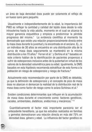 CONSENSO DE MANEJO DE FRACTURAS OSTEOPORÓTICAS




     un área de baja densidad ósea puede ser solamente el reflejo de
     un hueso sano pero pequeño.

       Usualmente e independientemente de la edad, la importancia del
     PMO es reflejar la cantidad y calidad del tejido óseo desde la vida
     intrauterina hasta la vida adulta, momento en el cual se alcanza la
     mayor ganancia esquelética y empieza a predominar la pérdida
     progresiva del mismo.1 La evidencia científica al momento ha
      demostrado que existe una relación proporcionalmente directa entre
      la masa ósea durante la juventud y la encontrada en el anciano. Ej., si
      un individuo de 30 años se encuentra en una distribución alta de la
       curva de masa ósea seguramente se mantendrá en la misma
       distribución a los 70 años.6 Ferrari et al.7 y Dertina el al.8 basados en
       este criterio hablan de la identificación de pacientes propensos a
       sufrir de osteoporosis inclusive antes de la pubertad en virtud de los
       valores de la densidad volumétrica para su edad. Igualmente, la OMS
       basados en esta hipótesis recomienda estratificar de esta forma a la
      población en riesgo de osteoporosis y riesgo de fractura.6

       Actualmente esta recomendación por parte de la OMS es debatida,
      ya que la definición de osteoporosis y el concepto de pico de masa
      ósea no abarcan ni demarcan la realidad de la distribución real de la
      masa ósea como factor de riesgo como lo aclara Schönau et al.3

      Existen condiciones determinantes que influyen en la acumulación
      de masa ósea durante el crecimiento como: factores genéticos,
      raciales, ambientales, dietéticos, endócrinos y mecánicos.7-13

        Cuantitativamente el factor más importante parecería ser el
       antecedente hereditario, ya que los estudios realizados en familias
       y gemelos demostraron una relación directa en más del 75% en
        densidad ósea, género y edad. La influencia del factor genético es

44
 