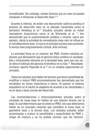 PICO DE MASA ÓSEA




inmodificable. Sin embargo, existen factores que se creen se pueden
manipular e influenciar al desarrollo óseo.9,13

  Durante la infancia, de existir una desnutrición calórico-protéica el
proceso de desarrollo óseo se ve alterado claramente como lo
demostró Hereberg et al.11 Estudios actuales donde se miden
marcadores bioquímicos como el de Slomenda et al. 14 han
demostrado que la suplementación protéica y mineral, calcio por
ejemplo, afecta la actividad de remodelación ósea más no influye en
el remoldeamiento óseo, el cual es el principal proceso para aumentar
la dureza ósea.(engrosamiento cortical, área cortical).

  La actividad física es un inductor del PMO. Existen estudios en
jóvenes que demuestran que el ejercicio físico confiere un resultado
alto y clínicamente relevante en la densidad ósea, pero que una vez
se retira el estímulo del ejercicio el beneficio no va más.15 Resultados
similares reportó Pajamaki et al.16 en un modelo experimental en
animales.

  Todos los estudios que hablan de factores que tienen posibilidad de
modificar e inducir PMO provisionalmente han demostrado que los
resultados no tienen importancia a futuro. Al parecer el sistema
esquelético en el adulto se adaptaría de acuerdo a las necesidades y
no en base a fases previas del desarrollo.

  Las recomendaciones y direccionamientos actuales sobre el
concepto de masa ósea no hablan de una relación directa con la
edad, lo cual determinaría que no existe un PMO, sino que deberíamos
hablar de un concepto conjunto que considere la masa ósea, la
geometría ósea y la dureza ósea. Los estudios actuales están
encaminados a evaluar la sensibilidad y especificidad de PMO y
riesgo de fractura y se ha podido concluir que los factores

                                                                                 45
 