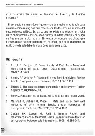 CONSENSO DE MANEJO DE FRACTURAS OSTEOPORÓTICAS




     más determinantes serían el tamaño del hueso y la función
     muscular.3

       El concepto de masa ósea sigue siendo de mucha importancia para
     estudios epidemiológicos que determinen los factores de impacto del
     desarrollo esquelético. Es claro, que no existe una relación estrecha
     entre el desarrollo y estado óseo durante la adolescencia y el riesgo
     de fractura en la vida adulta. Sin embargo, conocemos ahora que
     huesos duros se mantienen duros, es decir, que si se mantiene un
     estilo de vida saludable la masa ósea sería constante.



     Bibliografía
     1. Rizzoli R, Bonjour JP. Determinants of Peak Bone Mass and
        Mechanisms of Bone Loss. Osteoporosis Internacional.
        1999;2:s17-s23.
     2. Heaney RP, Abrams S, Dawson-Hughes. Peak Bone Mass-Review
        Article. Osteoporosis Internacional. 2000;11:985-1009.
     3. Shönau E. The peak bone mass concept: is it still relevant?. Pediatr
        Nephrol. 2004;19:825-831.
     4. Serway. Fundamentos de fisica. Vol 2. Editorial Thompson. 2004.
     5. Marshall D, Johnell O, Wedel H. Meta análisis of how well
        measures of bone mineral density predict occurence of
        osteoporotic fractures. BMJ.1996;312:1254-1259.
     6. Genant HK, Cooper G, Reid I. Interim Report and
        recommendations of the World Health Organization task-force for
        osteoporosis. Osteoporosis International. 1999; 10:259-264.


46
 