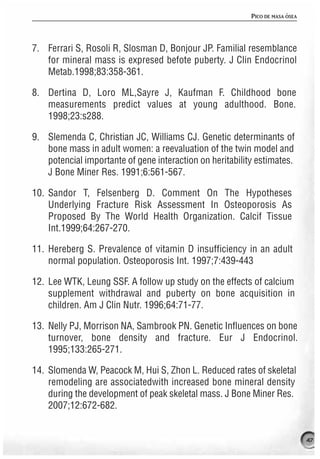 PICO DE MASA ÓSEA




7. Ferrari S, Rosoli R, Slosman D, Bonjour JP. Familial resemblance
   for mineral mass is expresed befote puberty. J Clin Endocrinol
   Metab.1998;83:358-361.

8. Dertina D, Loro ML,Sayre J, Kaufman F. Childhood bone
   measurements predict values at young adulthood. Bone.
   1998;23:s288.

9. Slemenda C, Christian JC, Williams CJ. Genetic determinants of
   bone mass in adult women: a reevaluation of the twin model and
   potencial importante of gene interaction on heritability estimates.
   J Bone Miner Res. 1991;6:561-567.

10. Sandor T, Felsenberg D. Comment On The Hypotheses
    Underlying Fracture Risk Assessment In Osteoporosis As
    Proposed By The World Health Organization. Calcif Tissue
    Int.1999;64:267-270.

11. Hereberg S. Prevalence of vitamin D insufficiency in an adult
    normal population. Osteoporosis Int. 1997;7:439-443

12. Lee WTK, Leung SSF. A follow up study on the effects of calcium
    supplement withdrawal and puberty on bone acquisition in
    children. Am J Clin Nutr. 1996;64:71-77.

13. Nelly PJ, Morrison NA, Sambrook PN. Genetic Influences on bone
    turnover, bone density and fracture. Eur J Endocrinol.
    1995;133:265-271.

14. Slomenda W, Peacock M, Hui S, Zhon L. Reduced rates of skeletal
    remodeling are associatedwith increased bone mineral density
    during the development of peak skeletal mass. J Bone Miner Res.
    2007;12:672-682.


                                                                               47
 