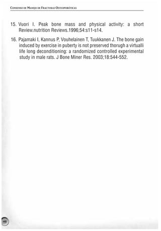 CONSENSO DE MANEJO DE FRACTURAS OSTEOPORÓTICAS




     15. Vuori I. Peak bone mass and physical activity: a short
         Review.nutrition Reviews.1996;54:s11-s14.
     16. Pajamaki I, Kannus P, Vouhelainen T, Tuukkanen J. The bone gain
         induced by exercise in puberty is not preserved thorugh a virtualli
         life long deconditioning: a randomized controlled experimental
         study in male rats. J Bone Miner Res. 2003;18:544-552.




48
 