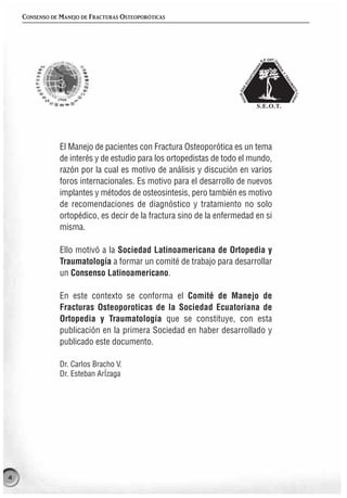 CONSENSO DE MANEJO DE FRACTURAS OSTEOPORÓTICAS




                El Manejo de pacientes con Fractura Osteoporótica es un tema
                de interés y de estudio para los ortopedistas de todo el mundo,
                razón por la cual es motivo de análisis y discución en varios
                foros internacionales. Es motivo para el desarrollo de nuevos
                implantes y métodos de osteosintesis, pero también es motivo
                de recomendaciones de diagnóstico y tratamiento no solo
                ortopédico, es decir de la fractura sino de la enfermedad en si
                misma.

                Ello motivó a la Sociedad Latinoamericana de Ortopedia y
                Traumatología a formar un comité de trabajo para desarrollar
                un Consenso Latinoamericano.

                En este contexto se conforma el Comité de Manejo de
                Fracturas Osteoporoticas de la Sociedad Ecuatoriana de
                Ortopedia y Traumatología que se constituye, con esta
                publicación en la primera Sociedad en haber desarrollado y
                publicado este documento.

                Dr. Carlos Bracho V.
                Dr. Esteban ArÍzaga




4
 