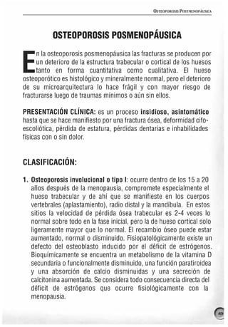 OSTEOPOROSIS POSTMENOPÁUSICA




           OSTEOPOROSIS POSMENOPÁUSICA
     n la osteoporosis posmenopáusica las fracturas se producen por

E    un deterioro de la estructura trabecular o cortical de los huesos
     tanto en forma cuantitativa como cualitativa. El hueso
osteoporótico es histológico y mineralmente normal, pero el deterioro
de su microarquitectura lo hace frágil y con mayor riesgo de
fracturarse luego de traumas mínimos o aún sin ellos.

PRESENTACIÓN CLÍNICA: es un proceso insidioso, asintomático
hasta que se hace manifiesto por una fractura ósea, deformidad cifo-
escoliótica, pérdida de estatura, pérdidas dentarias e inhabilidades
físicas con o sin dolor.


CLASIFICACIÓN:

1. Osteoporosis involucional o tipo I: ocurre dentro de los 15 a 20
   años después de la menopausia, compromete especialmente el
   hueso trabecular y de ahí que se manifieste en los cuerpos
   vertebrales (aplastamiento), radio distal y la mandíbula. En estos
   sitios la velocidad de pérdida ósea trabecular es 2-4 veces lo
   normal sobre todo en la fase inicial, pero la de hueso cortical solo
   ligeramente mayor que lo normal. El recambio óseo puede estar
   aumentado, normal o disminuido. Fisiopatológicamente existe un
   defecto del osteoblasto inducido por el déficit de estrógenos.
   Bioquímicamente se encuentra un metabolismo de la vitamina D
   secundaria o funcionalmente disminuido, una función paratiroidea
   y una absorción de calcio disminuidas y una secreción de
   calcitonina aumentada. Se considera todo consecuencia directa del
   déficit de estrógenos que ocurre fisiológicamente con la
   menopausia.

                                                                               49
 