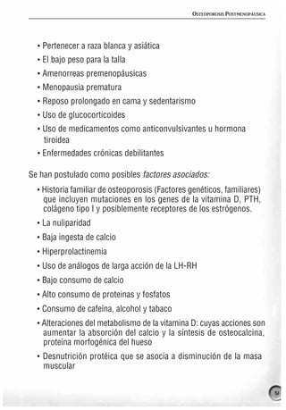 OSTEOPOROSIS POSTMENOPÁUSICA




  · Pertenecer a raza blanca y asiática
  · El bajo peso para la talla
  · Amenorreas premenopáusicas
  · Menopausia prematura
  · Reposo prolongado en cama y sedentarismo
  · Uso de glucocorticoides
  · Uso de medicamentos como anticonvulsivantes u hormona
    tiroidea
  · Enfermedades crónicas debilitantes

Se han postulado como posibles factores asociados:
  · Historia familiar de osteoporosis (Factores genéticos, familiares)
    que incluyen mutaciones en los genes de la vitamina D, PTH,
    colágeno tipo I y posiblemente receptores de los estrógenos.
  · La nuliparidad
  · Baja ingesta de calcio
  · Hiperprolactinemia
  · Uso de análogos de larga acción de la LH-RH
  · Bajo consumo de calcio
  · Alto consumo de proteinas y fosfatos
  · Consumo de cafeína, alcohol y tabaco
  · Alteraciones del metabolismo de la vitamina D: cuyas acciones son
    aumentar la absorción del calcio y la síntesis de osteocalcina,
    proteína morfogénica del hueso
  · Desnutrición protéica que se asocia a disminución de la masa
    muscular

                                                                                51
 