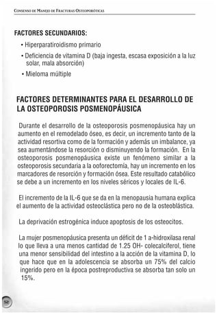 CONSENSO DE MANEJO DE FRACTURAS OSTEOPORÓTICAS




     FACTORES SECUNDARIOS:
        · Hiperparatiroidismo primario
        · Deficiencia de vitamina D (baja ingesta, escasa exposición a la luz
          solar, mala absorción)
        · Mieloma múltiple


      FACTORES DETERMINANTES PARA EL DESARROLLO DE
      LA OSTEOPOROSIS POSMENOPÁUSICA

       Durante el desarrollo de la osteoporosis posmenopáusica hay un
      aumento en el remodelado óseo, es decir, un incremento tanto de la
      actividad resortiva como de la formación y además un imbalance, ya
      sea aumentándose la resorción o disminuyendo la formación. En la
      osteoporosis posmenopáusica existe un fenómeno similar a la
      osteoporosis secundaria a la ooforectomía, hay un incremento en los
      marcadores de resorción y formación ósea. Este resultado catabólico
      se debe a un incremento en los niveles séricos y locales de IL-6.

       El incremento de la IL-6 que se da en la menopausia humana explica
      el aumento de la actividad osteoclástica pero no de la osteoblástica.

       La deprivación estrogénica induce apoptosis de los osteocitos.

       La mujer posmenopáusica presenta un déficit de 1 a-hidroxilasa renal
       lo que lleva a una menos cantidad de 1.25 OH- colecalciferol, tiene
       una menor sensibilidad del intestino a la acción de la vitamina D, lo
        que hace que en la adolescencia se absorba un 75% del calcio
        ingerido pero en la época postreproductiva se absorba tan solo un
         15%.


52
 