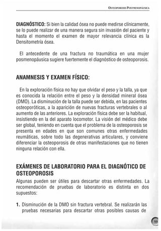OSTEOPOROSIS POSTMENOPÁUSICA




DIAGNÓSTICO: Si bien la calidad ósea no puede medirse clínicamente,
se lo puede realizar de una manera segura sin invasión del paciente y
hasta el momento el examen de mayor relevancia clínica es la
Densitometría ósea.

 El antecedente de una fractura no traumática en una mujer
posmenopáusica sugiere fuertemente el diagnóstico de osteoporosis.


ANAMNESIS Y EXAMEN FÍSICO:

  En la exploración física no hay que olvidar el peso y la talla, ya que
es conocida la relación entre el peso y la densidad mineral ósea
(DMO). La disminución de la talla puede ser debida, en las pacientes
osteoporóticas, a la aparición de nuevas fracturas vertebrales o al
aumento de las anteriores. La exploración física debe ser la habitual,
insistiendo en la del aparato locomotor. La visión del médico debe
ser global, teniendo en cuenta que el problema de la osteoporosis se
presenta en edades en que son comunes otras enfermedades
reumáticas, sobre todo las degenerativas articulares, y conviene
diferenciar la osteoporosis de otras manifestaciones que no tienen
ninguna relación con ella.


EXÁMENES DE LABORATORIO PARA EL DIAGNÓTICO DE
OSTEOPOROSIS
Algunas pueden ser útiles para descartar otras enfermedades. La
recomendación de pruebas de laboratorio es distinta en dos
supuestos:

1. Disminución de la DMO sin fractura vertebral. Se realizarán las
   pruebas necesarias para descartar otras posibles causas de

                                                                                 53
 