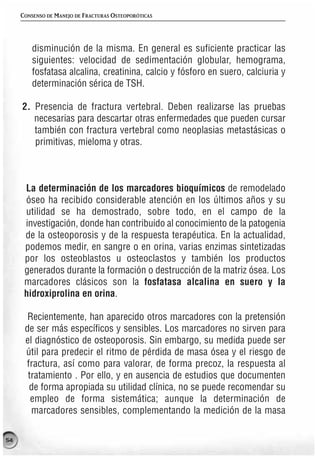 CONSENSO DE MANEJO DE FRACTURAS OSTEOPORÓTICAS




         disminución de la misma. En general es suficiente practicar las
         siguientes: velocidad de sedimentación globular, hemograma,
         fosfatasa alcalina, creatinina, calcio y fósforo en suero, calciuria y
         determinación sérica de TSH.

     2. Presencia de fractura vertebral. Deben realizarse las pruebas
        necesarias para descartar otras enfermedades que pueden cursar
        también con fractura vertebral como neoplasias metastásicas o
        primitivas, mieloma y otras.



      La determinación de los marcadores bioquímicos de remodelado
      óseo ha recibido considerable atención en los últimos años y su
      utilidad se ha demostrado, sobre todo, en el campo de la
      investigación, donde han contribuido al conocimiento de la patogenia
      de la osteoporosis y de la respuesta terapéutica. En la actualidad,
      podemos medir, en sangre o en orina, varias enzimas sintetizadas
      por los osteoblastos u osteoclastos y también los productos
      generados durante la formación o destrucción de la matriz ósea. Los
      marcadores clásicos son la fosfatasa alcalina en suero y la
      hidroxiprolina en orina.

       Recientemente, han aparecido otros marcadores con la pretensión
      de ser más específicos y sensibles. Los marcadores no sirven para
      el diagnóstico de osteoporosis. Sin embargo, su medida puede ser
      útil para predecir el ritmo de pérdida de masa ósea y el riesgo de
      fractura, así como para valorar, de forma precoz, la respuesta al
       tratamiento . Por ello, y en ausencia de estudios que documenten
       de forma apropiada su utilidad clínica, no se puede recomendar su
        empleo de forma sistemática; aunque la determinación de
        marcadores sensibles, complementando la medición de la masa

54
 