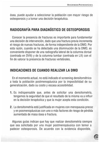 OSTEOPOROSIS POSTMENOPÁUSICA




ósea, puede ayudar a seleccionar la población con mayor riesgo de
osteoporosis y a tomar una decisión terapéutica.


RADIOGRAFÍA PARA DIAGNÓSTICO DE OSTEOPOROSIS

  Conocer la presencia de fracturas es importante para fundamentar
una decisión de intervención, dado que una fractura previa incrementa
el riesgo de nuevas fracturas, de forma independiente de la DMO. Por
esta razón, cuando se ha detectado una disminución de la DMO, es
conveniente disponer de una radiografía lateral de la columna dorsal
(centrada en DVII) y de la columna lumbar (centrada en LII) con el
fin de valorar la presencia de fracturas vertebrales.


INDICACIONES DE CUANDO REALIZAR LA DMO

  En el momento actual, no está indicado el screening densitométrico
a toda la población postmenopáusica por la imposibilidad de su
generalización, dado su costo y escasa accesibilidad.

1. Es indispensable que, antes de solicitar una densitometría,
   tengamos la seguridad de que el resultado de la misma va a influir
   en la decisión terapéutica y que la mujer acepta esta condición.

2. La densitometría está justificada en mujeres con menopausia precoz
   y en posmenopáusicas con uno o más factores de riesgo de pérdida
   aumentada de masa ósea o fractura.

 Algunas guías indican que hay que realizar densitometría siempre
que sea solicitada por una mujer postmenopáusica con temor a
padecer osteoporosis. De acuerdo con la evidencia disponible,

                                                                              55
 