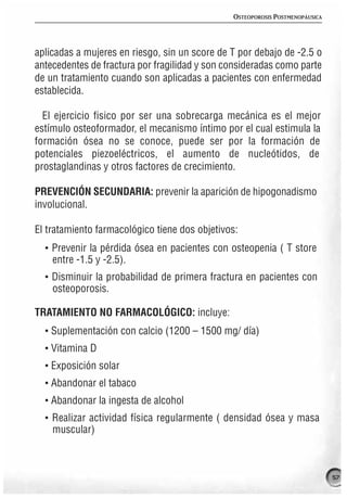 OSTEOPOROSIS POSTMENOPÁUSICA




aplicadas a mujeres en riesgo, sin un score de T por debajo de -2.5 o
antecedentes de fractura por fragilidad y son consideradas como parte
de un tratamiento cuando son aplicadas a pacientes con enfermedad
establecida.

  El ejercicio fisico por ser una sobrecarga mecánica es el mejor
estímulo osteoformador, el mecanismo íntimo por el cual estimula la
formación ósea no se conoce, puede ser por la formación de
potenciales piezoeléctricos, el aumento de nucleótidos, de
prostaglandinas y otros factores de crecimiento.

PREVENCIÓN SECUNDARIA: prevenir la aparición de hipogonadismo
involucional.

El tratamiento farmacológico tiene dos objetivos:
  · Prevenir la pérdida ósea en pacientes con osteopenia ( T store
    entre -1.5 y -2.5).
  · Disminuir la probabilidad de primera fractura en pacientes con
    osteoporosis.

TRATAMIENTO NO FARMACOLÓGICO: incluye:
  · Suplementación con calcio (1200 – 1500 mg/ día)
  · Vitamina D
  · Exposición solar
  · Abandonar el tabaco
  · Abandonar la ingesta de alcohol
  · Realizar actividad física regularmente ( densidad ósea y masa
    muscular)



                                                                              57
 
