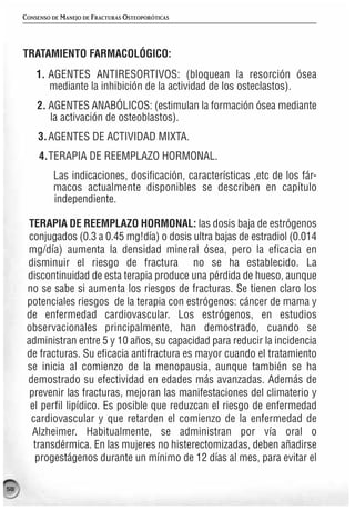 CONSENSO DE MANEJO DE FRACTURAS OSTEOPORÓTICAS




     TRATAMIENTO FARMACOLÓGICO:
         1. AGENTES ANTIRESORTIVOS: (bloquean la resorción ósea
            mediante la inhibición de la actividad de los osteclastos).
         2. AGENTES ANABÓLICOS: (estimulan la formación ósea mediante
            la activación de osteoblastos).
         3. AGENTES DE ACTIVIDAD MIXTA.
          4.TERAPIA DE REEMPLAZO HORMONAL.
              Las indicaciones, dosificación, características ,etc de los fár-
              macos actualmente disponibles se describen en capítulo
              independiente.

      TERAPIA DE REEMPLAZO HORMONAL: las dosis baja de estrógenos
      conjugados (0.3 a 0.45 mg!día) o dosis ultra bajas de estradiol (0.014
      mg/día) aumenta la densidad mineral ósea, pero la eficacia en
      disminuir el riesgo de fractura no se ha establecido. La
      discontinuidad de esta terapia produce una pérdida de hueso, aunque
      no se sabe si aumenta los riesgos de fracturas. Se tienen claro los
      potenciales riesgos de la terapia con estrógenos: cáncer de mama y
      de enfermedad cardiovascular. Los estrógenos, en estudios
      observacionales principalmente, han demostrado, cuando se
      administran entre 5 y 10 años, su capacidad para reducir la incidencia
      de fracturas. Su eficacia antifractura es mayor cuando el tratamiento
      se inicia al comienzo de la menopausia, aunque también se ha
      demostrado su efectividad en edades más avanzadas. Además de
       prevenir las fracturas, mejoran las manifestaciones del climaterio y
       el perfil lipídico. Es posible que reduzcan el riesgo de enfermedad
       cardiovascular y que retarden el comienzo de la enfermedad de
        Alzheimer. Habitualmente, se administran por vía oral o
        transdérmica. En las mujeres no histerectomizadas, deben añadirse
        progestágenos durante un mínimo de 12 días al mes, para evitar el

58
 