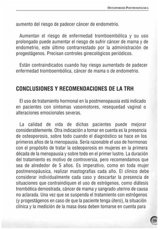 OSTEOPOROSIS POSTMENOPÁUSICA




aumento del riesgo de padecer cáncer de endometrio.

  Aumentan el riesgo de enfermedad tromboembólica y su uso
prolongado puede aumentar el riesgo de sufrir cáncer de mama y de
endometrio, este último contrarrestado por la administración de
progestágenos. Precisan controles ginecológicos periódicos.

  Están contraindicados cuando hay riesgo aumentado de padecer
enfermedad tromboembólica, cáncer de mama o de endometrio.


CONCLUSIONES Y RECOMENDACIONES DE LA TRH

  El uso de tratamiento hormonal en la postmenopausia está indicado
en pacientes con síntomas vasomotores, resequedad vaginal o
alteraciones emocionales severas.

  La calidad de vida de dichas pacientes puede mejorar
considerablemente. Otra indicación a tomar en cuenta es la presencia
de osteoporosis, sobre todo cuando el diagnóstico se hace en los
primeros años de la menopausia. Sería razonable el uso de hormonas
con el propósito de tratar la osteoporosis en mujeres en la primera
década de la menopausia y sobre todo en el primer lustro. La duración
del tratamiento es motivo de controversia, pero recomendamos que
sea de alrededor de 5 años. Es imperativo, como en toda mujer
postmenopáusica, realizar mastografías cada año. El clínico debe
considerar individualmente cada caso y descartar la presencia de
situaciones que contraindiquen el uso de estrógenos, como diátesis
trombótica demostrada, cáncer de mama y sangrado uterino de causa
no aclarada. Una vez que se suspenda el tratamiento con estrógenos
(y progestágenos en caso de que la paciente tenga útero), la situación
clínica y la medición de la masa ósea deben tomarse en cuenta para

                                                                               59
 