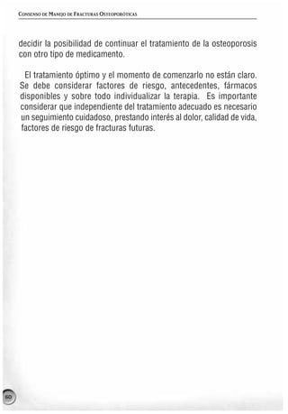 CONSENSO DE MANEJO DE FRACTURAS OSTEOPORÓTICAS




     decidir la posibilidad de continuar el tratamiento de la osteoporosis
     con otro tipo de medicamento.

      El tratamiento óptimo y el momento de comenzarlo no están claro.
     Se debe considerar factores de riesgo, antecedentes, fármacos
     disponibles y sobre todo individualizar la terapia. Es importante
     considerar que independiente del tratamiento adecuado es necesario
     un seguimiento cuidadoso, prestando interés al dolor, calidad de vida,
     factores de riesgo de fracturas futuras.




60
 