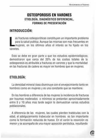 OSTEOPOROSIS EN VARONES




               OSTEOPOROSIS EN VARONES
             ETIOLOGÍA, DIAGNÓSTICO DIFERENCIAL,
                  FORMAS DE PRESENTACIÓN

INTRODUCCIÓN:

    as fracturas osteoporóticas constituyen un importante problema

L   para la salud publica. Aunque las mismas son mas frecuentes en
    mujeres, en los últimos años el interés se ha fijado en los
varones.

  Esto se debe en gran parte a que los estudios epidemiológicos
demostraron que cerca del 20% de los costos totales de la
osteoporosis es atribuible a fracturas en varones y que la mortalidad
en las fracturas de cadera es mayor en hombres que en mujeres.


ETIOLOGÍA:

 La densidad mineral ósea disminuye con el envejecimiento tanto en
hombres como en mujeres y es una constante que se mantiene.

  En los hombres a diferencia de las mujeres la incidencia de fracturas
por traumas moderados o mínimos se presentan aproximadamente
entre 5 y 10 años mas tarde según lo demuestran varios estudios
poblacionales.

  A diferencia de las mujeres, las cuales pierden trabéculas con la
edad, el adelgazamiento trabecular en hombres es tan importante
como la formación reducida de hueso. En el varón la resorción es
menor y se acompaña de una mayor aposición perióstica, resultando


                                                                               61
 