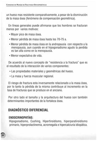 CONSENSO DE MANEJO DE FRACTURAS OSTEOPORÓTICAS




     un hueso mas resistente comparativamente, a pesar de la disminución
     de la masa ósea (fenómeno de compensación geométrica).

      En líneas generales puede afirmarse que los hombres se fracturan
     menos por varios motivos:
        · Mayor pico de masa ósea.
        · Menor pérdida de masa ósea hasta los 70-75 a.
        · Menor pérdida de masa ósea en la andropausia con respecto a la
          menopausia, aun cuando en el hipogonadismo agudo la perdida
          es tan alta como en la menopausia.
        · Menor expectativa de vida.

       De acuerdo al nuevo concepto de “resistencia a la fractura” que es
     el resultado de la interacción de varios componentes:
        · Las propiedades materiales y geométricas del hueso.
        · La masa y fuerza muscular regional.

       El riesgo de fractura esta inversamente relacionado a la masa ósea,
      por lo tanto la pérdida de la misma contribuye al incremento en la
      tasa de fracturas que se produce en el anciano.

       Por otro lado el tamaño y la arquitectura del hueso son también
      determinantes importantes de la fortaleza ósea.


       DIAGNÓSTICO DIFERENCIAL

       ENDOCRINOPATÍAS:
       Hipogonadismo, Cushing, Hipertiroidismo, hiperparatiroidismo
       primario, hiperprolactinemia, acromegalia e hipercalciuria idiopática.


62
 