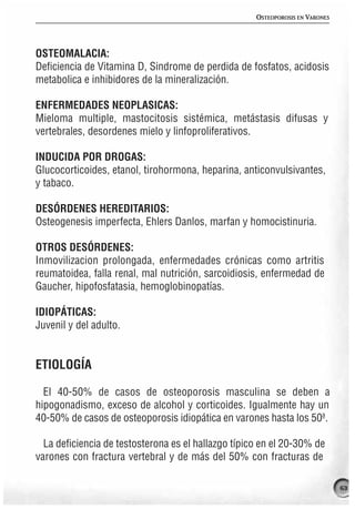 OSTEOPOROSIS EN VARONES




OSTEOMALACIA:
Deficiencia de Vitamina D, Sindrome de perdida de fosfatos, acidosis
metabolica e inhibidores de la mineralización.

ENFERMEDADES NEOPLASICAS:
Mieloma multiple, mastocitosis sistémica, metástasis difusas y
vertebrales, desordenes mielo y linfoproliferativos.

INDUCIDA POR DROGAS:
Glucocorticoides, etanol, tirohormona, heparina, anticonvulsivantes,
y tabaco.

DESÓRDENES HEREDITARIOS:
Osteogenesis imperfecta, Ehlers Danlos, marfan y homocistinuria.

OTROS DESÓRDENES:
Inmovilizacion prolongada, enfermedades crónicas como artritis
reumatoidea, falla renal, mal nutrición, sarcoidiosis, enfermedad de
Gaucher, hipofosfatasia, hemoglobinopatías.

IDIOPÁTICAS:
Juvenil y del adulto.


ETIOLOGÍA

  El 40-50% de casos de osteoporosis masculina se deben a
hipogonadismo, exceso de alcohol y corticoides. Igualmente hay un
40-50% de casos de osteoporosis idiopática en varones hasta los 50ª.

  La deficiencia de testosterona es el hallazgo típico en el 20-30% de
varones con fractura vertebral y de más del 50% con fracturas de

                                                                               63
 