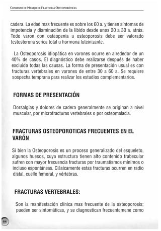 CONSENSO DE MANEJO DE FRACTURAS OSTEOPORÓTICAS




     cadera. La edad mas frecuente es sobre los 60 a. y tienen síntomas de
     impotencia y disminución de la libido desde unos 20 a 30 a. atrás.
     Todo varon con osteopenia u osteoporosis debe ser valorado
     testosterona serica total u hormona luteinizante.

      La Osteoporosis idiopática en varones ocurre en alrededor de un
     40% de casos. El diagnóstico debe realizarse después de haber
     excluido todas las causas. La forma de presentación usual es con
     fracturas vertebrales en varones de entre 30 a 60 a. Se requiere
     sospecha temprana para realizar los estudios complementarios.


      FORMAS DE PRESENTACIÓN

      Dorsalgias y dolores de cadera generalmente se originan a nivel
      muscular, por microfracturas vertebrales o por osteomalacia.


      FRACTURAS OSTEOPOROTICAS FRECUENTES EN EL
      VARÓN

      Si bien la Osteoporosis es un proceso generalizado del esqueleto,
      algunos huesos, cuya estructura tienen alto contenido trabecular
      sufren con mayor frecuencia fracturas por traumatismos mínimos o
      incluso espontáneas. Clásicamente estas fracturas ocurren en radio
      distal, cuello femoral, y vértebras.


       FRACTURAS VERTEBRALES:

        Son la manifestación clínica mas frecuente de la osteoporosis;
        pueden ser sintomáticas, y se diagnostican frecuentemene como

64
 