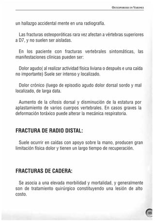 OSTEOPOROSIS EN VARONES




un hallazgo accidental mente en una radiografía.

  Las fracturas osteoporóticas rara vez afectan a vértebras superiores
a D7, y no suelen ser aisladas.

 En los paciente con fracturas vertebrales sintomáticas, las
manifestaciones clínicas pueden ser:

 Dolor agudo( al realizar actividad física liviana o después e una caída
no importante) Suele ser intenso y localizado.

  Dolor crónico (luego de episodio agudo dolor dorsal sordo y mal
localizado, de larga data.

  Aumento de la cifosis dorsal y disminución de la estatura por
aplastamiento de varios cuerpos vertebrales. En casos graves la
deformación toráxico puede alterar la mecánica respiratoria.


FRACTURA DE RADIO DISTAL:

  Suele ocurrir en caídas con apoyo sobre la mano, producen gran
limitación física dolor y tienen un largo tiempo de recuperación.



FRACTURAS DE CADERA:

  Se asocia a una elevada morbilidad y mortalidad, y generalmente
son de tratamiento quirúrgico constituyendo una lesión de alto
costo.


                                                                                65
 