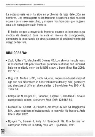 CONSENSO DE MANEJO DE FRACTURAS OSTEOPORÓTICAS




     La osteoporosis es y ha sido un problema de baja detección en
     hombres. Una tercera parte de las fracturas de cadera a nivel mundial
     ocurren en el sexo masculino, y mueren mas hombres que mujeres
     en al año subsiguiente a la fractura.

       El hecho de que la mayoría de fracturas ocurren en hombres cuya
     medida de densidad ósea no está en niveles de osteoporosis,
     demuestra la importancia de otros factores en el establecimiento del
     riesgo de fractura.


     BIBLIOGRAFÍA:

     · Zsulc P, Beck TJ, Marchand F, Delmas PD. Low skeletal muscle mass
       is associated with poor structural parameters of bone and impaired
       balance in elderly men- the MINOS study. J bone Miner Res 2005;
       20: 721-9.

     · Riggs BL, Melton LJ 3rd, Robb RA, et al. Population-based study of
       age and sex differences in bone volumetric density, size, geometry
       and structure at different skeletal sites. J Bone Miner Res 2004;-19:
       1945-54.

     · Kelepouris N, Harper KD, Gannon F, Kaplan FS, Haddad JG. Severe
       osteoporosis in men. Ann Intern Med 1995; 123:452-60.

     · Kiebzac GM, Beinart GA, Perser K, Ambrose CG, Siff SJ, Heggeness
       MH. Undertreatment of osteoporosis in men with hip fracture. Arch
       Intern Med. 2002.

     · Nguyen TV, Eisman J, Kelly PJ, Sambrook PN. Risk factors for
       osteoporic fractures in elderly men. Am J Epidemiol. 1996.

66
 