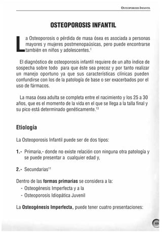 OSTEOPOROSIS INFANTIL




                  OSTEOPOROSIS INFANTIL
     a Osteoporosis o pérdida de masa ósea es asociada a personas

L    mayores y mujeres postmenopaúsicas, pero puede encontrarse
     también en niños y adolescentes.1

  El diagnóstico de osteoporosis infantil requiere de un alto índice de
sospecha sobre todo para que éste sea precoz y por tanto realizar
un manejo oportuno ya que sus características clínicas pueden
confundirse con los de la patología de base o ser exacerbados por el
uso de fármacos.

  La masa ósea adulta se completa entre el nacimiento y los 25 a 30
años, que es el momento de la vida en el que se llega a la talla final y
su pico está determinado genéticamente.13


Etiología

La Osteoporosis Infantil puede ser de dos tipos:

1.- Primaria,- donde no existe relación con ninguna otra patología y
    se puede presentar a cualquier edad y,

2.- Secundarias11

Dentro de las formas primarias se considera a la:
  - Osteogénesis Imperfecta y a la
  - Osteoporosis Idiopática Juvenil

La Osteogénesis Imperfecta, puede tener cuatro presentaciones:


                                                                                 69
 