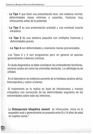 CONSENSO DE MANEJO DE FRACTURAS OSTEOPORÓTICAS




      - La Tipo 1 que tiene una presentación leve, con estatura normal,
        deformidades óseas mínimas o ausentes, fracturas muy
        infrecuentes antes de la pubertad.

       - La Tipo 2 es una presentación prenatal y con eventual muerte
         intraútero.

       - La Tipo 3 da una estatura pequeña con múltiples fracturas y
          deformidades graves.

        - La Tipo 4 con deformidades y enanismo menos pronunciados.

      Los Tipos 3 y 4 son progresivos pero en general se asocian
      generalmente a dolores crónicos.

      En duda diagnóstica se debe considerar los antecedentes familiares,
      escleras azules así como las anomalías dentarias. La radiología es de
      utilidad.

       En el laboratorio se evidencia aumento de la fosfatasa alcalina sérica,
      hidroxiprolina y calcio urinarios.

       El tratamiento se lo realiza en base de bifosfonatos y manejo
      ortopédico con corrección de las deformidades angulares de las
      extremidades sobre todo las inferiores.



       La Osteoporosis Idiopática Juvenil es infrecuente, inicia en el
       esqueleto axial y generalmente se presenta entre 8 a 14 años de edad
       en sujetos sanos.3



70
 