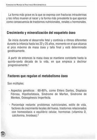 CONSENSO DE MANEJO DE FRACTURAS OSTEOPORÓTICAS




       La forma más grave es la que se expresa con fracturas intrauterinas
     y los niños mueren al nacer y la forma más prevalente la que aparece
     como consecuencia de trastornos nutricionales, renales u hormonales.


     Crecimiento y mineralización del esqueleto óseo

       Se inicia durante el desarrollo fetal y continúa a ritmos diferentes
      durante la infancia hasta los 22 y 25 años, momento en el que alcanza
      el pico máximo de masa ósea y talla final y está determinado
      genéticamente.

      A partir de entonces la masa ósea se mantiene constante hasta la
      quinta-sexta década de la vida, en que empieza a declinar
      progresivamente.5


      Factores que regulan el metabolismo óseo

      Son múltiples:

       - Aspectos genéticos : 60-80%, como Ehlers Danlos, Displasia
         Fibrosa, Hipofosfatasia, Síndrome de Marfan, Síndrome de
         Menkes, Osteogénesis Imperfecta.

        - Porcentaje restante: problemas nutricionales, estilo de vida,
          factores de crecimiento locales del hueso, trastornos relacionados
          con homeostasis o equilibrio celular, hormonas (vitamina D,
           calcitonina, tiroideas).8




72
 