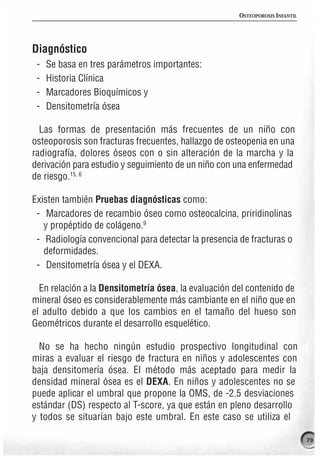 OSTEOPOROSIS INFANTIL




Diagnóstico
 -   Se basa en tres parámetros importantes:
 -   Historia Clínica
 -   Marcadores Bioquímicos y
 -   Densitometría ósea

  Las formas de presentación más frecuentes de un niño con
osteoporosis son fracturas frecuentes, hallazgo de osteopenia en una
radiografía, dolores óseos con o sin alteración de la marcha y la
derivación para estudio y seguimiento de un niño con una enfermedad
de riesgo.15, 6

Existen también Pruebas diagnósticas como:
 - Marcadores de recambio óseo como osteocalcina, priridinolinas
   y propéptido de colágeno.9
 - Radiología convencional para detectar la presencia de fracturas o
   deformidades.
 - Densitometría ósea y el DEXA.

  En relación a la Densitometría ósea, la evaluación del contenido de
mineral óseo es considerablemente más cambiante en el niño que en
el adulto debido a que los cambios en el tamaño del hueso son
Geométricos durante el desarrollo esquelético.

  No se ha hecho ningún estudio prospectivo longitudinal con
miras a evaluar el riesgo de fractura en niños y adolescentes con
baja densitomería ósea. El método más aceptado para medir la
densidad mineral ósea es el DEXA. En niños y adolescentes no se
puede aplicar el umbral que propone la OMS, de -2.5 desviaciones
estándar (DS) respecto al T-score, ya que están en pleno desarrollo
y todos se situarían bajo este umbral. En este caso se utiliza el

                                                                              73
 