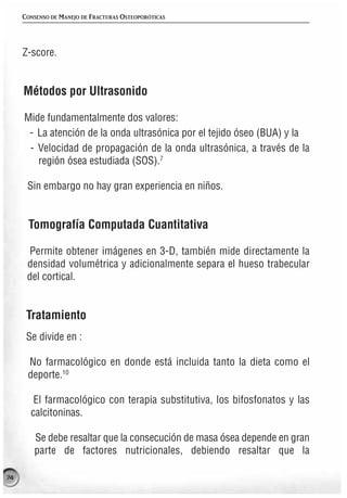 CONSENSO DE MANEJO DE FRACTURAS OSTEOPORÓTICAS




     Z-score.


     Métodos por Ultrasonido

     Mide fundamentalmente dos valores:
      - La atención de la onda ultrasónica por el tejido óseo (BUA) y la
      - Velocidad de propagación de la onda ultrasónica, a través de la
        región ósea estudiada (SOS).7

      Sin embargo no hay gran experiencia en niños.


      Tomografía Computada Cuantitativa

      Permite obtener imágenes en 3-D, también mide directamente la
      densidad volumétrica y adicionalmente separa el hueso trabecular
      del cortical.


      Tratamiento
      Se divide en :

      No farmacológico en donde está incluida tanto la dieta como el
      deporte.10

        El farmacológico con terapia substitutiva, los bifosfonatos y las
       calcitoninas.

        Se debe resaltar que la consecución de masa ósea depende en gran
        parte de factores nutricionales, debiendo resaltar que la

74
 