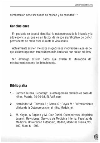 OSTEOPOROSIS INFANTIL




alimentación debe ser buena en calidad y en cantidad.4, 14


Conclusiones

  En pediatría se deberá identificar la osteoporosis de la infancia y la
adolescencia ya que es un factor de riesgo significativo de déficit
permanente de masa ósea durante la vida adulta.

 Actualmente existen métodos diagnósticos innovadores a pesar de
que existen opciones terapeúticas más limitadas que en los adultos.

 Sin embargo existen datos que avalan la utilización de
medicamentos como los bifosfonatos.




Bibliografía

1.- Carmen Girona, Reportaje: La osteoporosis también es cosa de
    niños, Madrid, 30-09-03, ELPAIS.com

2.- Hernández M.; Talesnik E.; García C.; Reyes M.: Enfrentamiento
    clínico de la Osteoporosis en el niño. Meddir.net

3.- M. Yague, A Rapado y M. Díaz Curiel, Osteoporosis Idiopática
    Juvenil, Revisiones, Servicio de Medicina Interna. Facultad de
    Medicina, Universidad Autónomo, Madrid, Medicina Clínica, Vol.
    100, Num. 6, 1993.


                                                                                75
 
