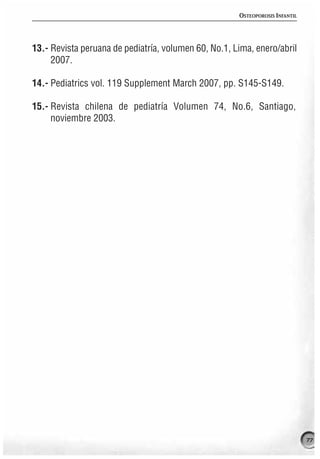 OSTEOPOROSIS INFANTIL




13.- Revista peruana de pediatría, volumen 60, No.1, Lima, enero/abril
     2007.

14.- Pediatrics vol. 119 Supplement March 2007, pp. S145-S149.

15.- Revista chilena de pediatría Volumen 74, No.6, Santiago,
     noviembre 2003.




                                                                              77
 