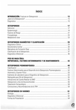ÍNDICE

INTRODUCCIÓN: Fracturas en Osteoporosis ................................................................... 13
¿Qué es la Osteoporosis? .................................................................................................. 13
Diagnóstico ....................................................................................................................... 13

OSTEOPOROSIS .............................................................................................................. 17
Definición .......................................................................................................................... 17
Epidemiología .................................................................................................................... 19
Factores de Riesgo ............................................................................................................ 21
Fisiopatología .................................................................................................................... 23
Metabolismo óseo ............................................................................................................. 23

OSTEOPOROSIS DIAGNÓSTICO Y CLASIFICACIÓN .................................................... 29
Diagnóstico Clínico ........................................................................................................... 29
Densitometría Central ........................................................................................................ 30
Marcadores de Formación Ósea ........................................................................................ 35
Clasificación de la Osteoporosis ........................................................................................ 37
Diagnóstico Diferencial ...................................................................................................... 40

PICO DE MASA ÓSEA:
IMPORTANCIA, FACTORES DETERMINANTES Y DE MANTENIMIENTO. ................ 43

OSTEOPOROSIS POSMENOPÁUSICA ........................................................................... 49
Clasificación ...................................................................................................................... 49
Factores Determinantes para el Desarrollo de la Osteoporosis Posmenopáusico .............. 52
Anamnesis y Examen Físico ............................................................................................... 53
Exámenes de Laboratorio para el Diagnótico de Osteoporosis ........................................... 53
Radiografía para DG de Osteoporosis ................................................................................ 55
Indicaciones de Cuando Realizar la DMO .......................................................................... 55
Osteoporosis y Uso de Glucocorticoides ........................................................................... 56
Tratamiento Farmacológico ................................................................................................ 58
Conclusiones y Recomendaciones de la TRH .................................................................... 59

OSTEOPOROSIS EN VARONES ...................................................................................... 61
Etiología ............................................................................................................................. 61
Diagnóstico Diferencial ...................................................................................................... 62
Formas de Presentación .................................................................................................... 64


                                                                                                                                             7
 