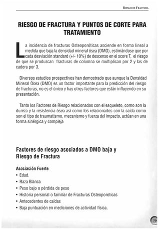 RIESGO DE FRACTURA




 RIESGO DE FRACTURA Y PUNTOS DE CORTE PARA
                TRATAMIENTO


L
     a incidencia de fracturas Osteoporóticas asciende en forma lineal a
     medida que baja la densidad mineral ósea (DMO), estimándose que por
     cada desviación standard (+/- 10%) de descenso en el score T, el riesgo
de que se produzcan fracturas de columna se multiplican por 2 y las de
cadera por 3.

  Diversos estudios prospectivos han demostrado que aunque la Densidad
Mineral Ósea (DMO) es un factor importante para la predicción del riesgo
de fracturas, no es el único y hay otros factores que están influyendo en su
presentación.

  Tanto los Factores de Riesgo relacionados con el esqueleto, como son la
dureza y la resistencia ósea así como los relacionados con la caída como
son el tipo de traumatismo, mecanismo y fuerza del impacto, actúan en una
forma sinérgica y compleja




Factores de riesgo asociados a DMO baja y
Riesgo de Fractura

Asociación Fuerte
• Edad.
• Raza Blanca
• Peso bajo o pérdida de peso
• Historia personal o familiar de Fracturas Osteoporoticas
• Antecedentes de caídas
• Baja puntuación en mediciones de actividad física.

                                                                                   79
 