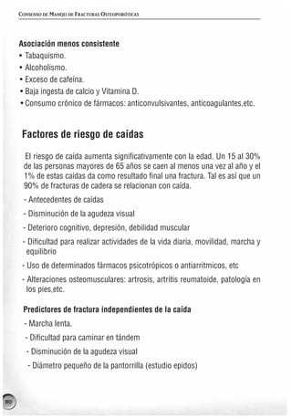 CONSENSO DE MANEJO DE FRACTURAS OSTEOPORÓTICAS




     Asociación menos consistente
     • Tabaquismo.
     • Alcoholismo.
     • Exceso de cafeína.
     • Baja ingesta de calcio y Vitamina D.
      • Consumo crónico de fármacos: anticonvulsivantes, anticoagulantes,etc.


      Factores de riesgo de caídas

      El riesgo de caída aumenta significativamente con la edad. Un 15 al 30%
      de las personas mayores de 65 años se caen al menos una vez al año y el
      1% de estas caídas da como resultado final una fractura. Tal es así que un
      90% de fracturas de cadera se relacionan con caída.
      - Antecedentes de caídas
      - Disminución de la agudeza visual
      - Deterioro cognitivo, depresión, debilidad muscular
      - Dificultad para realizar actividades de la vida diaria, movilidad, marcha y
       equilibrio
      - Uso de determinados fármacos psicotrópicos o antiarritmicos, etc
      - Alteraciones osteomusculares: artrosis, artritis reumatoide, patología en
        los pies,etc.

      Predictores de fractura independientes de la caída
       - Marcha lenta.
       - Dificultad para caminar en tándem
       - Disminución de la agudeza visual
        - Diámetro pequeño de la pantorrilla (estudio epidos)



80
 