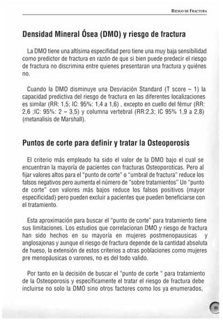 RIESGO DE FRACTURA




Densidad Mineral Ósea (DMO) y riesgo de fractura

  La DMO tiene una altísima especifidad pero tiene una muy baja sensibilidad
como predictor de fractura en razón de que si bien puede predecir el riesgo
de fractura no discrimina entre quienes presentaran una fractura y quiénes
no.

  Cuando la DMO disminuye una Desviación Standard (T score – 1) la
capacidad predictiva del riesgo de fractura en las diferentes localizaciones
es similar (RR: 1,5; IC: 95%: 1,4 a 1,6) , excepto en cuello del fémur (RR:
2,6 ;IC: 95%: 2 – 3,5) y columna vertebral (RR:2,3; IC 95% 1,9 a 2,8)
(metanalisis de Marshall).


Puntos de corte para definir y tratar la Osteoporosis

   El criterio más empleado ha sido el valor de la DMO bajo el cual se
encuentran la mayoría de pacientes con fracturas Osteoporoticas. Pero al
fijar valores altos para el “punto de corte” o “umbral de fractura” reduce los
falsos negativos pero aumenta el número de “sobre tratamientos” Un “punto
de corte” con valores más bajos reduce los falsos positivos (mayor
especificidad) pero pueden excluir a pacientes que pueden beneficiarse con
el tratamiento.

  Esta aproximación para buscar el “punto de corte” para tratamiento tiene
sus limitaciones. Los estudios que correlacionan DMO y riesgo de fractura
han sido hechos en su mayoría en mujeres postmenopausicas y
anglosajonas y aunque el riesgo de fractura depende de la cantidad absoluta
de hueso, la extensión de estos criterios a otras poblaciones como mujeres
pre menopáusicas o varones, no es del todo valido.

  Por tanto en la decisión de buscar el “punto de corte “ para tratamiento
de la Osteoporosis y específicamente el tratar el riesgo de fractura debe
incluirse no solo la DMO sino otros factores como los ya enumerados,

                                                                                    81
 